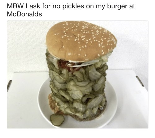 Caption: "MRW I ask for no pickles on my burger at McDonalds"

Image: Burger piled high with pickles