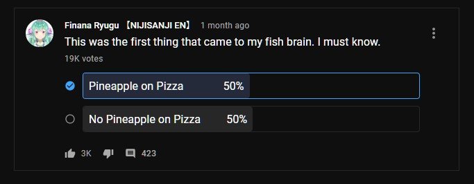 Finana Ryugu's polls.

"This was the first thing that came to my fish brain. I must know."

Pineapple on Pizza - 50%
No Pineapple on Pizza - 50%

19K votes
