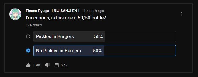 Finana Ryugu polls.

"I'm curious, is this one a 50/50 battle?"

Pickles in Burgers - 50%
No Pickles in Burgers - 50%

17K votes